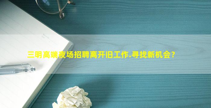 三明高端夜场招聘离开旧工作.寻找新机会？
